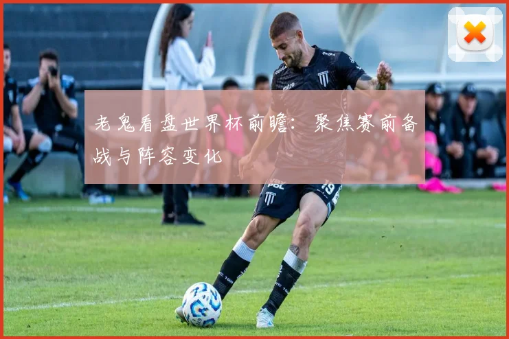 老鬼看盘世界杯前瞻：聚焦赛前备战与阵容变化