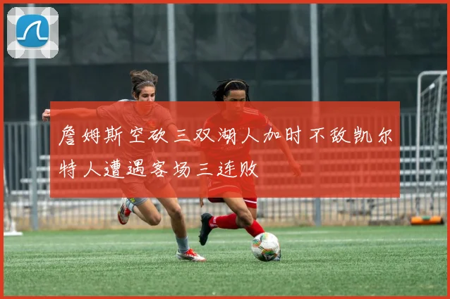 詹姆斯空砍三双湖人加时不敌凯尔特人遭遇客场三连败