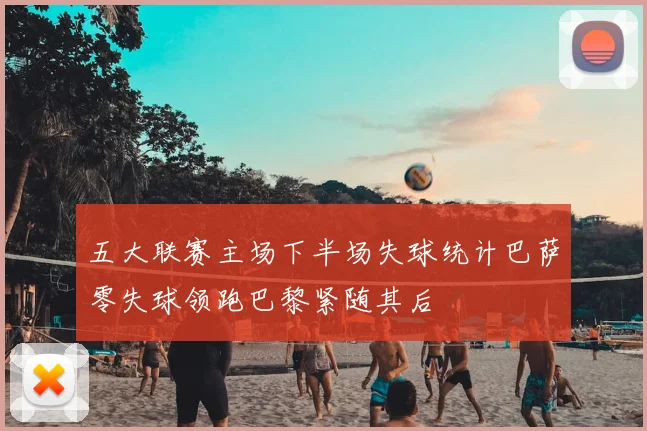 五大联赛主场下半场失球统计巴萨零失球领跑巴黎紧随其后