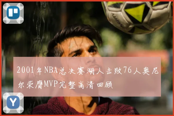 2001年NBA总决赛湖人击败76人奥尼尔荣膺MVP完整高清回顾