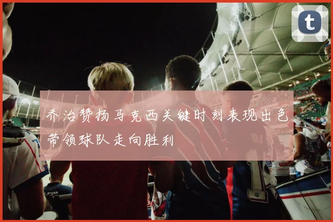 乔治赞扬马克西关键时刻表现出色带领球队走向胜利