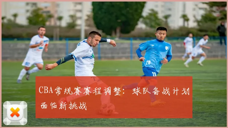 CBA常规赛赛程调整:球队备战计划面临新挑战