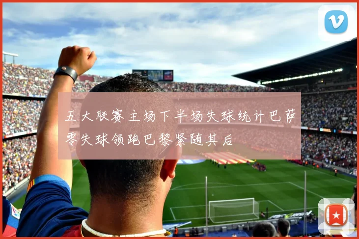 五大联赛主场下半场失球统计巴萨零失球领跑巴黎紧随其后