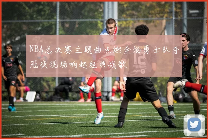 NBA总决赛主题曲点燃全场勇士队夺冠夜现场响起经典战歌