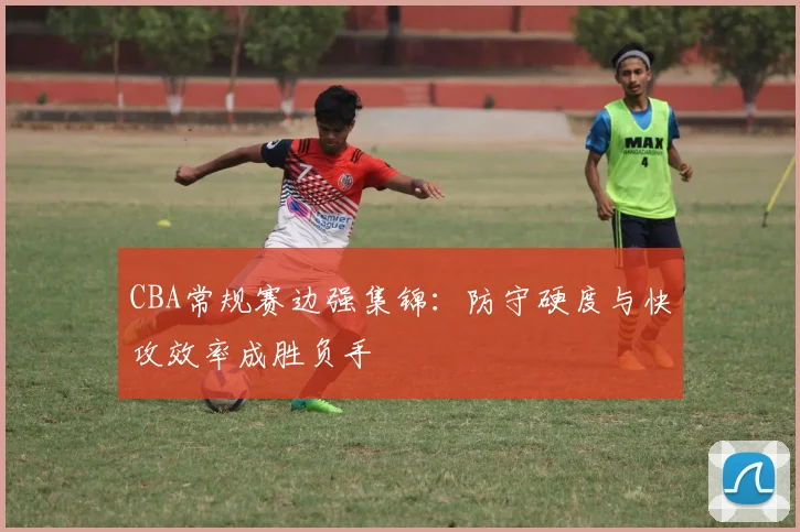 CBA常规赛边强集锦：防守硬度与快攻效率成胜负手