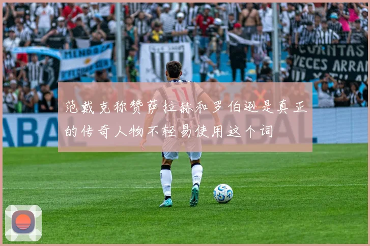 范戴克称赞萨拉赫和罗伯逊是真正的传奇人物不轻易使用这个词